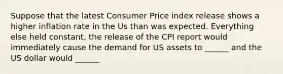 Suppose that the latest Consumer Price index release shows a higher inflation rate in the Us than was expected. Everything else held constant, the release of the CPI report would immediately cause the demand for US assets to ______ and the US dollar would ______