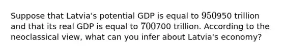 Suppose that Latvia's potential GDP is equal to 950950 trillion and that its real GDP is equal to 700700 trillion. According to the neoclassical view, what can you infer about Latvia's economy?