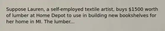 Suppose Lauren, a self-employed textile artist, buys 1500 worth of lumber at Home Depot to use in building new bookshelves for her home in MI. The lumber...