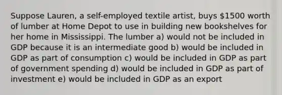 Suppose Lauren, a self-employed textile artist, buys 1500 worth of lumber at Home Depot to use in building new bookshelves for her home in Mississippi. The lumber a) would not be included in GDP because it is an intermediate good b) would be included in GDP as part of consumption c) would be included in GDP as part of government spending d) would be included in GDP as part of investment e) would be included in GDP as an export