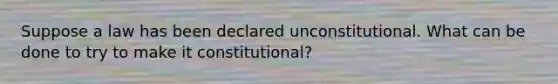 Suppose a law has been declared unconstitutional. What can be done to try to make it constitutional?