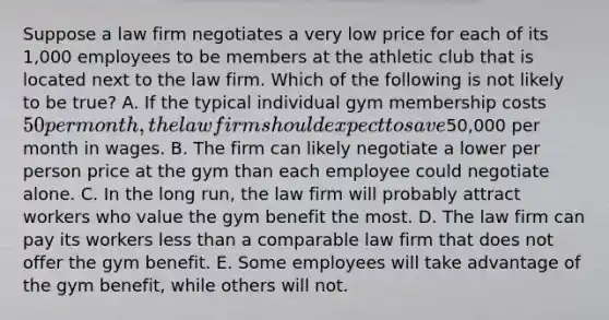 Suppose a law firm negotiates a very low price for each of its 1,000 employees to be members at the athletic club that is located next to the law firm. Which of the following is not likely to be true? A. If the typical individual gym membership costs 50 per month, the law firm should expect to save50,000 per month in wages. B. The firm can likely negotiate a lower per person price at the gym than each employee could negotiate alone. C. In the long run, the law firm will probably attract workers who value the gym benefit the most. D. The law firm can pay its workers less than a comparable law firm that does not offer the gym benefit. E. Some employees will take advantage of the gym benefit, while others will not.