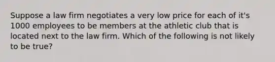 Suppose a law firm negotiates a very low price for each of it's 1000 employees to be members at the athletic club that is located next to the law firm. Which of the following is not likely to be true?