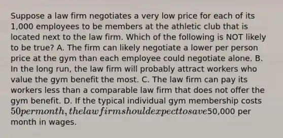 Suppose a law firm negotiates a very low price for each of its 1,000 employees to be members at the athletic club that is located next to the law firm. Which of the following is NOT likely to be true? A. The firm can likely negotiate a lower per person price at the gym than each employee could negotiate alone. B. In the long run, the law firm will probably attract workers who value the gym benefit the most. C. The law firm can pay its workers <a href='https://www.questionai.com/knowledge/k7BtlYpAMX-less-than' class='anchor-knowledge'>less than</a> a comparable law firm that does not offer the gym benefit. D. If the typical individual gym membership costs 50 per month, the law firm should expect to save50,000 per month in wages.