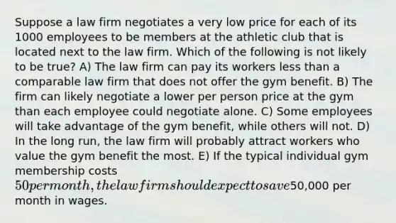 Suppose a law firm negotiates a very low price for each of its 1000 employees to be members at the athletic club that is located next to the law firm. Which of the following is not likely to be true? A) The law firm can pay its workers less than a comparable law firm that does not offer the gym benefit. B) The firm can likely negotiate a lower per person price at the gym than each employee could negotiate alone. C) Some employees will take advantage of the gym benefit, while others will not. D) In the long run, the law firm will probably attract workers who value the gym benefit the most. E) If the typical individual gym membership costs 50 per month, the law firm should expect to save50,000 per month in wages.