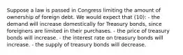 Suppose a law is passed in Congress limiting the amount of ownership of foreign debt. We would expect that (10): - the demand will increase domestically for Treasury bonds, since foreigners are limited in their purchases. - the price of treasury bonds will increase. - the interest rate on treasury bonds will increase. - the supply of treasury bonds will decrease.