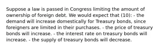 Suppose a law is passed in Congress limiting the amount of ownership of foreign debt. We would expect that (10): - the demand will increase domestically for Treasury bonds, since foreigners are limited in their purchases. - the price of treasury bonds will increase. - the interest rate on treasury bonds will increase. - the supply of treasury bonds will decrease.