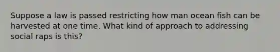 Suppose a law is passed restricting how man ocean fish can be harvested at one time. What kind of approach to addressing social raps is this?