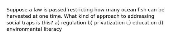 Suppose a law is passed restricting how many ocean fish can be harvested at one time. What kind of approach to addressing social traps is this? a) regulation b) privatization c) education d) environmental literacy