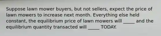 Suppose lawn mower buyers, but not sellers, expect the price of lawn mowers to increase next month. Everything else held constant, the equilibrium price of lawn mowers will _____ and the equilibrium quantity transacted will _____ TODAY.