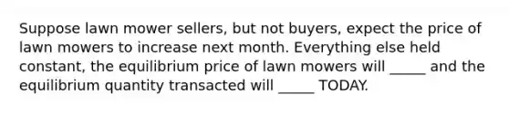 Suppose lawn mower sellers, but not buyers, expect the price of lawn mowers to increase next month. Everything else held constant, the equilibrium price of lawn mowers will _____ and the equilibrium quantity transacted will _____ TODAY.