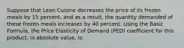 Suppose that Lean Cuisine decreases the price of its frozen meals by 15 percent, and as a result, the quantity demanded of these frozen meals increases by 40 percent. Using the Basic Formula, the Price Elasticity of Demand (PED) coefficient for this product, in absolute value, is: