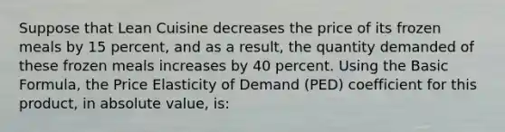 Suppose that Lean Cuisine decreases the price of its frozen meals by 15 percent, and as a result, the quantity demanded of these frozen meals increases by 40 percent. Using the Basic Formula, the Price Elasticity of Demand (PED) coefficient for this product, in absolute value, is: