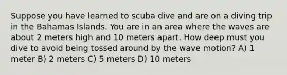 Suppose you have learned to scuba dive and are on a diving trip in the Bahamas Islands. You are in an area where the waves are about 2 meters high and 10 meters apart. How deep must you dive to avoid being tossed around by the wave motion? A) 1 meter B) 2 meters C) 5 meters D) 10 meters