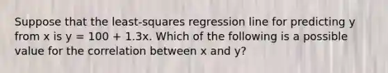 Suppose that the least-squares regression line for predicting y from x is y = 100 + 1.3x. Which of the following is a possible value for the correlation between x and y?