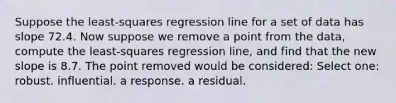 Suppose the least-squares regression line for a set of data has slope 72.4. Now suppose we remove a point from the data, compute the least-squares regression line, and find that the new slope is 8.7. The point removed would be considered: Select one: robust. influential. a response. a residual.