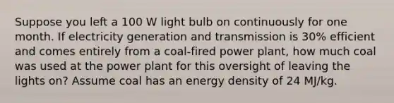 Suppose you left a 100 W light bulb on continuously for one month. If electricity generation and transmission is 30% efficient and comes entirely from a coal-fired power plant, how much coal was used at the power plant for this oversight of leaving the lights on? Assume coal has an energy density of 24 MJ/kg.