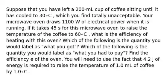 Suppose that you have left a 200-mL cup of coffee sitting until it has cooled to 30∘C , which you find totally unacceptable. Your microwave oven draws 1100 W of electrical power when it is running. If it takes 45 s for this microwave oven to raise the temperature of the coffee to 60∘C , what is the efficiency of heating with this oven? Which of the following is the quantity you would label as "what you got"? Which of the following is the quantity you would label as "what you had to pay"? Find the efficiency e of the oven. You will need to use the fact that 4.2 J of energy is required to raise the temperature of 1.0 mL of coffee by 1.0∘C .