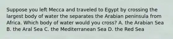 Suppose you left Mecca and traveled to Egypt by crossing the largest body of water the separates the Arabian peninsula from Africa. Which body of water would you cross? A. the Arabian Sea B. the Aral Sea C. the Mediterranean Sea D. the Red Sea