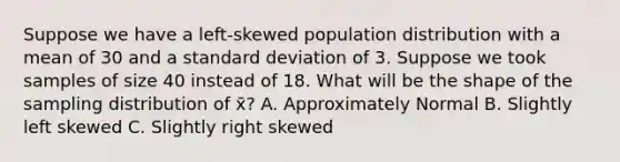 Suppose we have a left-skewed population distribution with a mean of 30 and a standard deviation of 3. Suppose we took samples of size 40 instead of 18. What will be the shape of the sampling distribution of x̄? A. Approximately Normal B. Slightly left skewed C. Slightly right skewed