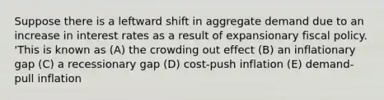 Suppose there is a leftward shift in aggregate demand due to an increase in interest rates as a result of expansionary fiscal policy. 'This is known as (A) the crowding out effect (B) an inflationary gap (C) a recessionary gap (D) cost-push inflation (E) demand-pull inflation