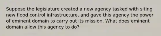 Suppose the legislature created a new agency tasked with siting new flood control infrastructure, and gave this agency the power of eminent domain to carry out its mission. What does eminent domain allow this agency to do?