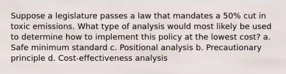 Suppose a legislature passes a law that mandates a 50% cut in toxic emissions. What type of analysis would most likely be used to determine how to implement this policy at the lowest cost? a. Safe minimum standard c. Positional analysis b. Precautionary principle d. Cost-effectiveness analysis