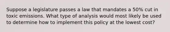 Suppose a legislature passes a law that mandates a 50% cut in toxic emissions. What type of analysis would most likely be used to determine how to implement this policy at the lowest cost?