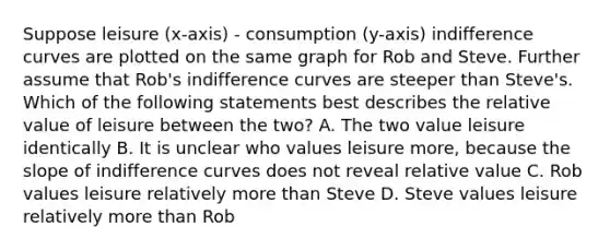 Suppose leisure (x-axis) - consumption (y-axis) indifference curves are plotted on the same graph for Rob and Steve. Further assume that Rob's indifference curves are steeper than Steve's. Which of the following statements best describes the relative value of leisure between the two? A. The two value leisure identically B. It is unclear who values leisure more, because the slope of indifference curves does not reveal relative value C. Rob values leisure relatively more than Steve D. Steve values leisure relatively more than Rob