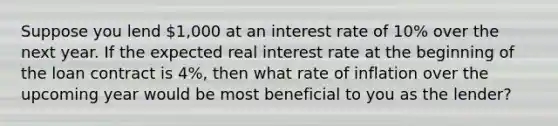 Suppose you lend 1,000 at an interest rate of 10% over the next year. If the expected real interest rate at the beginning of the loan contract is 4%, then what rate of inflation over the upcoming year would be most beneficial to you as the lender?