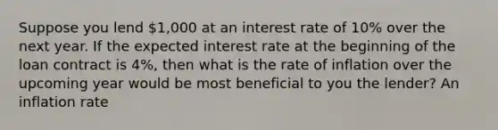 Suppose you lend 1,000 at an interest rate of 10% over the next year. If the expected interest rate at the beginning of the loan contract is 4%, then what is the rate of inflation over the upcoming year would be most beneficial to you the lender? An inflation rate