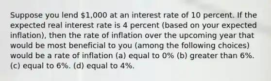 Suppose you lend 1,000 at an interest rate of 10 percent. If the expected real interest rate is 4 percent (based on your expected inflation), then the rate of inflation over the upcoming year that would be most beneficial to you (among the following choices) would be a rate of inflation (a) equal to 0% (b) greater than 6%. (c) equal to 6%. (d) equal to 4%.