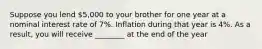 Suppose you lend 5,000 to your brother for one year at a nominal interest rate of 7%. Inflation during that year is 4%. As a result, you will receive ________ at the end of the year