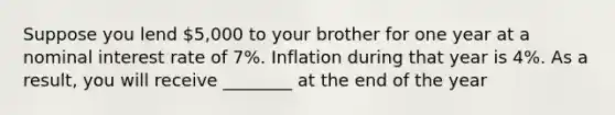 Suppose you lend 5,000 to your brother for one year at a nominal interest rate of 7%. Inflation during that year is 4%. As a result, you will receive ________ at the end of the year