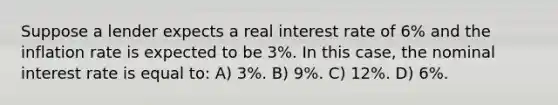 Suppose a lender expects a real interest rate of 6% and the inflation rate is expected to be 3%. In this case, the nominal interest rate is equal to: A) 3%. B) 9%. C) 12%. D) 6%.