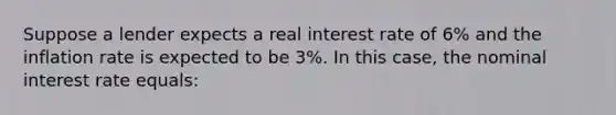 Suppose a lender expects a real interest rate of 6% and the inflation rate is expected to be 3%. In this case, the nominal interest rate equals: