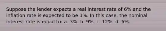 Suppose the lender expects a real interest rate of 6% and the inflation rate is expected to be 3%. In this case, the nominal interest rate is equal to: a. 3%. b. 9%. c. 12%. d. 6%.