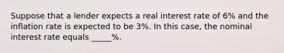 Suppose that a lender expects a real interest rate of 6% and the inflation rate is expected to be 3%. In this case, the nominal interest rate equals _____%.