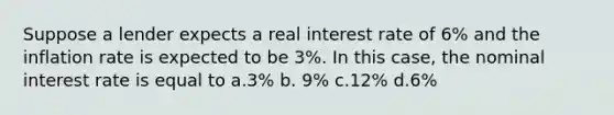 Suppose a lender expects a real interest rate of 6% and the inflation rate is expected to be 3%. In this case, the nominal interest rate is equal to a.3% b. 9% c.12% d.6%