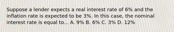 Suppose a lender expects a real interest rate of 6% and the inflation rate is expected to be 3%. In this case, the nominal interest rate is equal to... A. 9% B. 6% C. 3% D. 12%