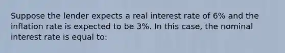 Suppose the lender expects a real interest rate of 6% and the inflation rate is expected to be 3%. In this case, the nominal interest rate is equal to: