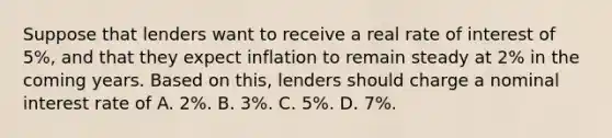 Suppose that lenders want to receive a real rate of interest of 5%, and that they expect inflation to remain steady at 2% in the coming years. Based on this, lenders should charge a nominal interest rate of A. 2%. B. 3%. C. 5%. D. 7%.