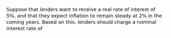 Suppose that lenders want to receive a real rate of interest of 5%, and that they expect inflation to remain steady at 2% in the coming years. Based on this, lenders should charge a nominal interest rate of