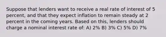 Suppose that lenders want to receive a real rate of interest of 5 percent, and that they expect inflation to remain steady at 2 percent in the coming years. Based on this, lenders should charge a nominal interest rate of: A) 2% B) 3% C) 5% D) 7%