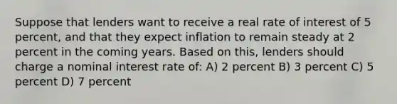 Suppose that lenders want to receive a real rate of interest of 5 percent, and that they expect inflation to remain steady at 2 percent in the coming years. Based on this, lenders should charge a nominal interest rate of: A) 2 percent B) 3 percent C) 5 percent D) 7 percent