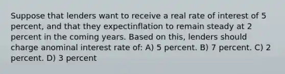 Suppose that lenders want to receive a real rate of interest of 5 percent, and that they expectinflation to remain steady at 2 percent in the coming years. Based on this, lenders should charge anominal interest rate of: A) 5 percent. B) 7 percent. C) 2 percent. D) 3 percent