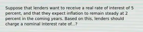 Suppose that lenders want to receive a real rate of interest of 5 percent, and that they expect inflation to remain steady at 2 percent in the coming years. Based on this, lenders should charge a nominal interest rate of...?