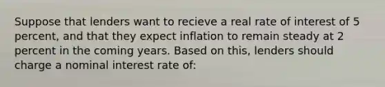 Suppose that lenders want to recieve a real rate of interest of 5 percent, and that they expect inflation to remain steady at 2 percent in the coming years. Based on this, lenders should charge a nominal interest rate of: