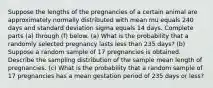 Suppose the lengths of the pregnancies of a certain animal are approximately normally distributed with mean mu equals 240 days and standard deviation sigma equals 14 days. Complete parts​ (a) through​ (f) below. ​(a) What is the probability that a randomly selected pregnancy lasts less than 235 ​days? (b) Suppose a random sample of 17 pregnancies is obtained. Describe the sampling distribution of the sample mean length of pregnancies. ​(c) What is the probability that a random sample of 17 pregnancies has a mean gestation period of 235 days or​ less?