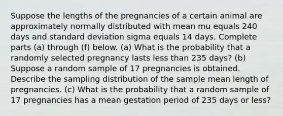 Suppose the lengths of the pregnancies of a certain animal are approximately normally distributed with mean mu equals 240 days and standard deviation sigma equals 14 days. Complete parts​ (a) through​ (f) below. ​(a) What is the probability that a randomly selected pregnancy lasts less than 235 ​days? (b) Suppose a random sample of 17 pregnancies is obtained. Describe the sampling distribution of the sample mean length of pregnancies. ​(c) What is the probability that a random sample of 17 pregnancies has a mean gestation period of 235 days or​ less?